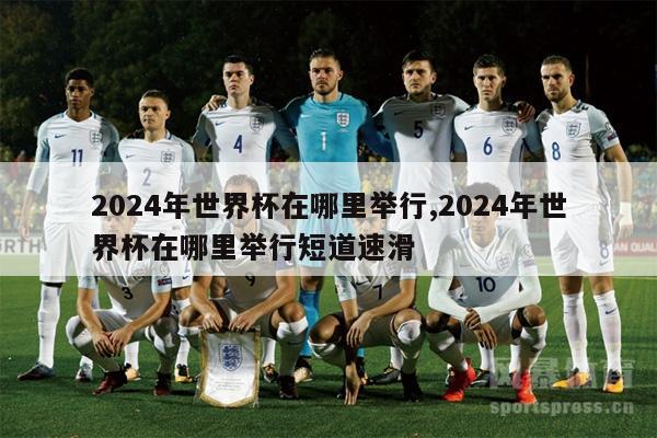 2024年世界杯在哪里举行,2024年世界杯在哪里举行短道速滑