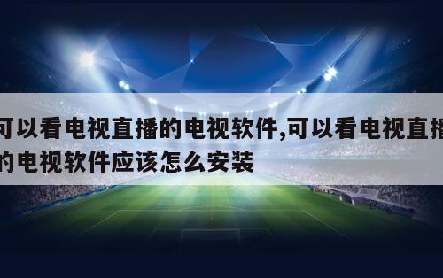可以看电视直播的电视软件,可以看电视直播的电视软件应该怎么安装